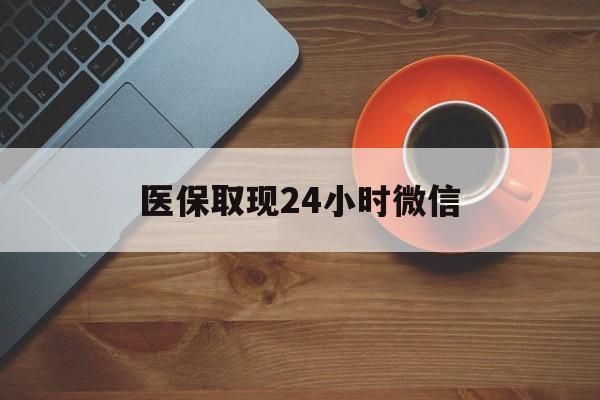 百色医保取现24小时微信(医保取现24小时微信怎么弄)