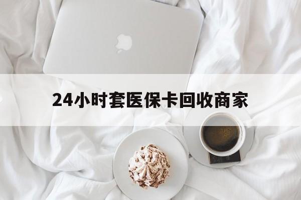 百色24小时套医保卡回收商家(24小时套医保卡回收商家会知道吗)
