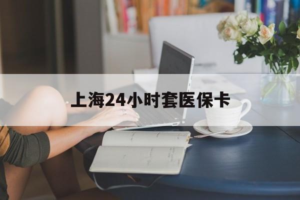 百色上海24小时套医保卡(上海套医保卡一般几个点)