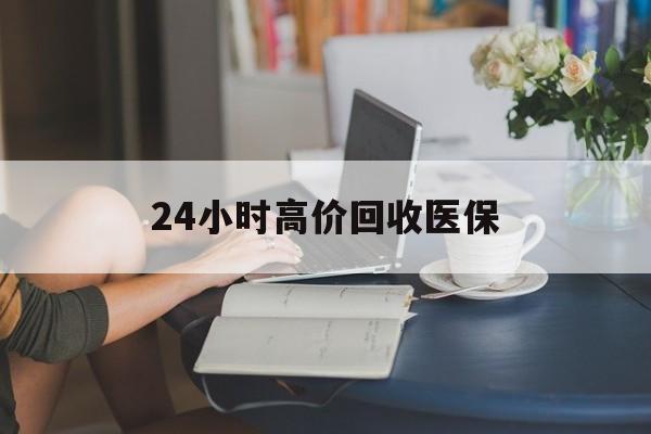 百色24小时高价回收医保(24小时高价回收医保小额)